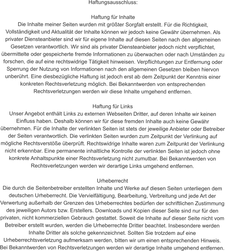 Haftungsausschluss:  Haftung für Inhalte Die Inhalte meiner Seiten wurden mit größter Sorgfalt erstellt. Für die Richtigkeit, Vollständigkeit und Aktualität der Inhalte können wir jedoch keine Gewähr übernehmen. Als privater Diensteanbieter sind wir für eigene Inhalte auf diesen Seiten nach den allgemeinen Gesetzen verantwortlich. Wir sind als privater Diensteanbieter jedoch nicht verpflichtet, übermittelte oder gespeicherte fremde Informationen zu überwachen oder nach Umständen zu forschen, die auf eine rechtswidrige Tätigkeit hinweisen. Verpflichtungen zur Entfernung oder Sperrung der Nutzung von Informationen nach den allgemeinen Gesetzen bleiben hiervon unberührt. Eine diesbezügliche Haftung ist jedoch erst ab dem Zeitpunkt der Kenntnis einer konkreten Rechtsverletzung möglich. Bei Bekanntwerden von entsprechenden Rechtsverletzungen werden wir diese Inhalte umgehend entfernen.  Haftung für Links Unser Angebot enthält Links zu externen Webseiten Dritter, auf deren Inhalte wir keinen Einfluss haben. Deshalb können wir für diese fremden Inhalte auch keine Gewähr übernehmen. Für die Inhalte der verlinkten Seiten ist stets der jeweilige Anbieter oder Betreiber der Seiten verantwortlich. Die verlinkten Seiten wurden zum Zeitpunkt der Verlinkung auf mögliche Rechtsverstöße überprüft. Rechtswidrige Inhalte waren zum Zeitpunkt der Verlinkung nicht erkennbar. Eine permanente inhaltliche Kontrolle der verlinkten Seiten ist jedoch ohne konkrete Anhaltspunkte einer Rechtsverletzung nicht zumutbar. Bei Bekanntwerden von Rechtsverletzungen werden wir derartige Links umgehend entfernen.  Urheberrecht Die durch die Seitenbetreiber erstellten Inhalte und Werke auf diesen Seiten unterliegen dem deutschen Urheberrecht. Die Vervielfältigung, Bearbeitung, Verbreitung und jede Art der Verwertung außerhalb der Grenzen des Urheberrechtes bedürfen der schriftlichen Zustimmung des jeweiligen Autors bzw. Erstellers. Downloads und Kopien dieser Seite sind nur für den privaten, nicht kommerziellen Gebrauch gestattet. Soweit die Inhalte auf dieser Seite nicht vom Betreiber erstellt wurden, werden die Urheberrechte Dritter beachtet. Insbesondere werden Inhalte Dritter als solche gekennzeichnet. Sollten Sie trotzdem auf eine Urheberrechtsverletzung aufmerksam werden, bitten wir um einen entsprechenden Hinweis. Bei Bekanntwerden von Rechtsverletzungen werden wir derartige Inhalte umgehend entfernen.