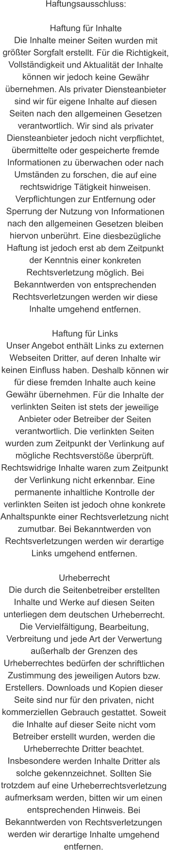 Haftungsausschluss:  Haftung für Inhalte Die Inhalte meiner Seiten wurden mit größter Sorgfalt erstellt. Für die Richtigkeit, Vollständigkeit und Aktualität der Inhalte können wir jedoch keine Gewähr übernehmen. Als privater Diensteanbieter sind wir für eigene Inhalte auf diesen Seiten nach den allgemeinen Gesetzen verantwortlich. Wir sind als privater Diensteanbieter jedoch nicht verpflichtet, übermittelte oder gespeicherte fremde Informationen zu überwachen oder nach Umständen zu forschen, die auf eine rechtswidrige Tätigkeit hinweisen. Verpflichtungen zur Entfernung oder Sperrung der Nutzung von Informationen nach den allgemeinen Gesetzen bleiben hiervon unberührt. Eine diesbezügliche Haftung ist jedoch erst ab dem Zeitpunkt der Kenntnis einer konkreten Rechtsverletzung möglich. Bei Bekanntwerden von entsprechenden Rechtsverletzungen werden wir diese Inhalte umgehend entfernen.  Haftung für Links Unser Angebot enthält Links zu externen Webseiten Dritter, auf deren Inhalte wir keinen Einfluss haben. Deshalb können wir für diese fremden Inhalte auch keine Gewähr übernehmen. Für die Inhalte der verlinkten Seiten ist stets der jeweilige Anbieter oder Betreiber der Seiten verantwortlich. Die verlinkten Seiten wurden zum Zeitpunkt der Verlinkung auf mögliche Rechtsverstöße überprüft. Rechtswidrige Inhalte waren zum Zeitpunkt der Verlinkung nicht erkennbar. Eine permanente inhaltliche Kontrolle der verlinkten Seiten ist jedoch ohne konkrete Anhaltspunkte einer Rechtsverletzung nicht zumutbar. Bei Bekanntwerden von Rechtsverletzungen werden wir derartige Links umgehend entfernen.  Urheberrecht Die durch die Seitenbetreiber erstellten Inhalte und Werke auf diesen Seiten unterliegen dem deutschen Urheberrecht. Die Vervielfältigung, Bearbeitung, Verbreitung und jede Art der Verwertung außerhalb der Grenzen des Urheberrechtes bedürfen der schriftlichen Zustimmung des jeweiligen Autors bzw. Erstellers. Downloads und Kopien dieser Seite sind nur für den privaten, nicht kommerziellen Gebrauch gestattet. Soweit die Inhalte auf dieser Seite nicht vom Betreiber erstellt wurden, werden die Urheberrechte Dritter beachtet. Insbesondere werden Inhalte Dritter als solche gekennzeichnet. Sollten Sie trotzdem auf eine Urheberrechtsverletzung aufmerksam werden, bitten wir um einen entsprechenden Hinweis. Bei Bekanntwerden von Rechtsverletzungen werden wir derartige Inhalte umgehend entfernen.