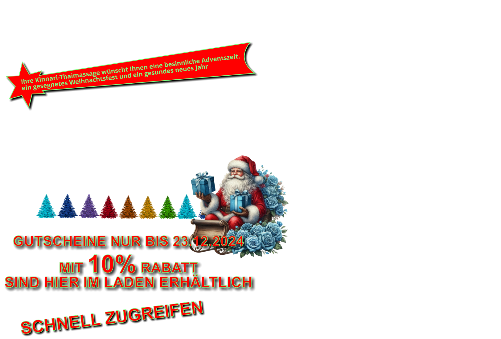 Wir wünschen Ihnen eine besinnliche Adventszeit, ein gesegnetes Weihnachtsfest und ein gesundes neues Jahr 2023 WEINACHTSZEIT ZUR Ihre Kinnari-Thaimassage wünscht Ihnen eine besinnliche Adventszeit, ein gesegnetes Weihnachtsfest und ein gesundes neues Jahr Und NICHT vergessen Geschenkgutscheine für Weihnachten sind hier erhältlich. GUTSCHEINE SIND HIER IM LADEN ERHÄLTLICH NUR BIS WEIHNACHTENALLE GUTSCHEINE MIT 10% RABATT GUTSCHEINE NUR BIS 23.12.2024  MIT 10% RABATT SIND HIER IM LADEN ERHÄLTLICH SCHNELL ZUGREIFEN