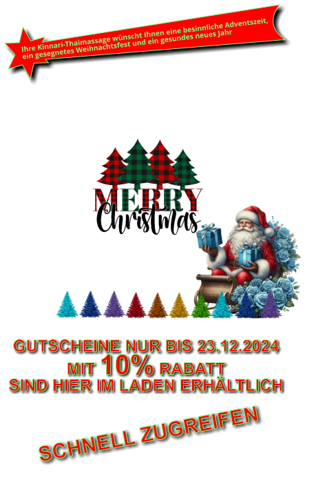 Wir wünschen Ihnen eine besinnliche Adventszeit, ein gesegnetes Weihnachtsfest und ein gesundes neues Jahr 2023 GUTSCHEINE NUR BIS 23.12.2024 MIT 10% RABATT SIND HIER IM LADEN ERHÄLTLICH GUTSCHEINE SIND HIER IM LADEN ERHÄLTLICH NUR BIS WEIHNACHTENALLE GUTSCHEINE MIT 10% RABATT Und NICHT vergessen Geschenkgutscheine für Weihnachten sind hier erhältlich. SCHNELL ZUGREIFEN Ihre Kinnari-Thaimassage wünscht Ihnen eine besinnliche Adventszeit, ein gesegnetes Weihnachtsfest und ein gesundes neues Jahr